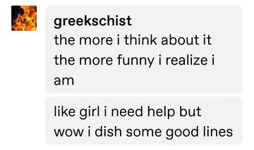 ID: @greekschist: the more i think about it the more funny i realize i am; like girl i need help but wow i dish some good lines